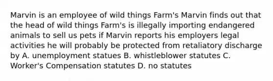 Marvin is an employee of wild things Farm's Marvin finds out that the head of wild things Farm's is illegally importing endangered animals to sell us pets if Marvin reports his employers legal activities he will probably be protected from retaliatory discharge by A. unemployment statues B. whistleblower statutes C. Worker's Compensation statutes D. no statutes