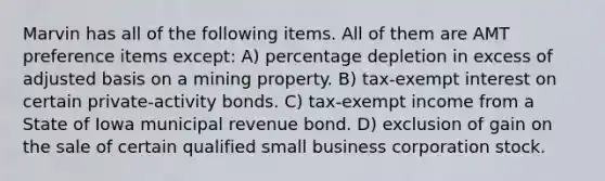 Marvin has all of the following items. All of them are AMT preference items except: A) percentage depletion in excess of adjusted basis on a mining property. B) tax-exempt interest on certain private-activity bonds. C) tax-exempt income from a State of Iowa municipal revenue bond. D) exclusion of gain on the sale of certain qualified small business corporation stock.