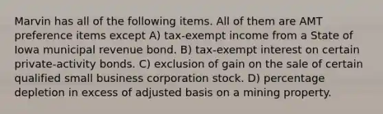 Marvin has all of the following items. All of them are AMT preference items except A) tax-exempt income from a State of Iowa municipal revenue bond. B) tax-exempt interest on certain private-activity bonds. C) exclusion of gain on the sale of certain qualified small business corporation stock. D) percentage depletion in excess of adjusted basis on a mining property.