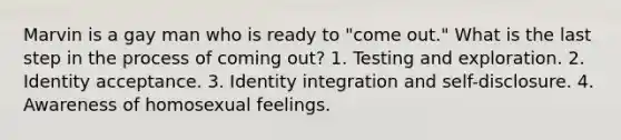 Marvin is a gay man who is ready to "come out." What is the last step in the process of coming out? 1. Testing and exploration. 2. Identity acceptance. 3. Identity integration and self-disclosure. 4. Awareness of homosexual feelings.