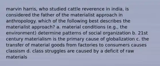 marvin harris, who studied cattle reverence in india, is considered the father of the materialist approach in anthropology. which of the following best describes the materialist approach? a. material conditions (e.g., the environment) determine patterns of social organization b. 21st century materialism is the primary cause of globalization c. the transfer of material goods from factories to consumers causes classism d. class struggles are caused by a deficit of raw materials