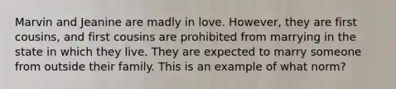 Marvin and Jeanine are madly in love. However, they are first cousins, and first cousins are prohibited from marrying in the state in which they live. They are expected to marry someone from outside their family. This is an example of what norm?