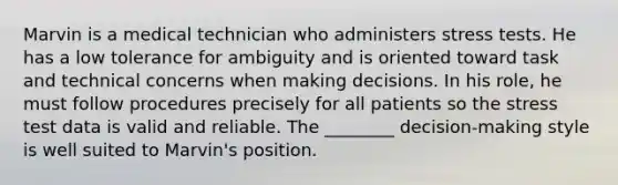 Marvin is a medical technician who administers stress tests. He has a low tolerance for ambiguity and is oriented toward task and technical concerns when making decisions. In his role, he must follow procedures precisely for all patients so the stress test data is valid and reliable. The ________ decision-making style is well suited to Marvin's position.