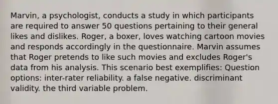 Marvin, a psychologist, conducts a study in which participants are required to answer 50 questions pertaining to their general likes and dislikes. Roger, a boxer, loves watching cartoon movies and responds accordingly in the questionnaire. Marvin assumes that Roger pretends to like such movies and excludes Roger's data from his analysis. This scenario best exemplifies: Question options: inter-rater reliability. a false negative. discriminant validity. the third variable problem.