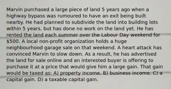 Marvin purchased a large piece of land 5 years ago when a highway bypass was rumoured to have an exit being built nearby. He had planned to subdivide the land into building lots within 5 years, but has done no work on the land yet. He has rented the land each summer over the Labour Day weekend for 500. A local non-profit organization holds a huge neighbourhood garage sale on that weekend. A heart attack has convinced Marvin to slow down. As a result, he has advertised the land for sale online and an interested buyer is offering to purchase it at a price that would give him a large gain. That gain would be taxed as: A) property income. B) business income. C) a capital gain. D) a taxable capital gain.