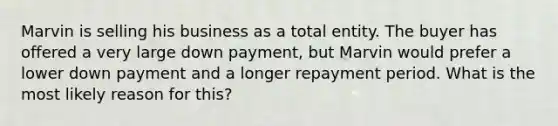 Marvin is selling his business as a total entity. The buyer has offered a very large down payment, but Marvin would prefer a lower down payment and a longer repayment period. What is the most likely reason for this?