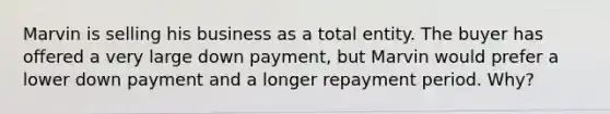 Marvin is selling his business as a total entity. The buyer has offered a very large down payment, but Marvin would prefer a lower down payment and a longer repayment period. Why?