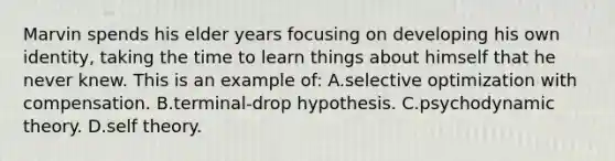 Marvin spends his elder years focusing on developing his own identity, taking the time to learn things about himself that he never knew. This is an example of: A.selective optimization with compensation. B.terminal-drop hypothesis. C.psychodynamic theory. D.self theory.