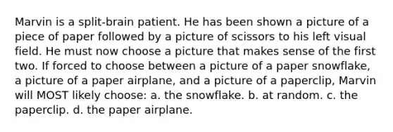 Marvin is a split-brain patient. He has been shown a picture of a piece of paper followed by a picture of scissors to his left visual field. He must now choose a picture that makes sense of the first two. If forced to choose between a picture of a paper snowflake, a picture of a paper airplane, and a picture of a paperclip, Marvin will MOST likely choose: a. the snowflake. b. at random. c. the paperclip. d. the paper airplane.