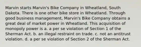 Marvin starts Marvin's Bike Company in Wheatland, South Dakota. There is one other bike store in Wheatland. Through good business management, Marvin's Bike Company obtains a great deal of market power in Wheatland. This acquisition of monopoly power is a. a per se violation of Section 1 of the Sherman Act. b. an illegal restraint on trade. c. not an antitrust violation. d. a per se violation of Section 2 of the Sherman Act.