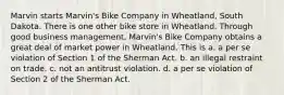 Marvin starts Marvin's Bike Company in Wheatland, South Dakota. There is one other bike store in Wheatland. Through good business management, Marvin's Bike Company obtains a great deal of market power in Wheatland. This is​ a. ​a per se violation of Section 1 of the Sherman Act. b. ​an illegal restraint on trade. c. ​not an antitrust violation. d. ​a per se violation of Section 2 of the Sherman Act.