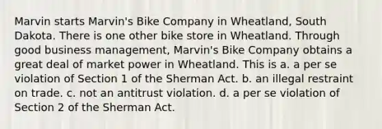 Marvin starts Marvin's Bike Company in Wheatland, South Dakota. There is one other bike store in Wheatland. Through good business management, Marvin's Bike Company obtains a great deal of market power in Wheatland. This is​ a. ​a per se violation of Section 1 of the Sherman Act. b. ​an illegal restraint on trade. c. ​not an antitrust violation. d. ​a per se violation of Section 2 of the Sherman Act.