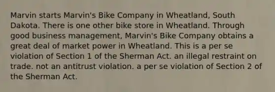 Marvin starts Marvin's Bike Company in Wheatland, South Dakota. There is one other bike store in Wheatland. Through good business management, Marvin's Bike Company obtains a great deal of market power in Wheatland. This is​ ​a per se violation of Section 1 of the Sherman Act. ​an illegal restraint on trade. ​not an antitrust violation. ​a per se violation of Section 2 of the Sherman Act.