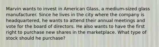 Marvin wants to invest in American Glass, a medium-sized glass manufacturer. Since he lives in the city where the company is headquartered, he wants to attend their annual meetings and vote for the board of directors. He also wants to have the first right to purchase new shares in the marketplace. What type of stock should he purchase?