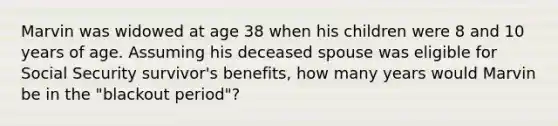 ​Marvin was widowed at age 38 when his children were 8 and 10 years of age. Assuming his deceased spouse was eligible for Social Security survivor's benefits, how many years would Marvin be in the "blackout period"?