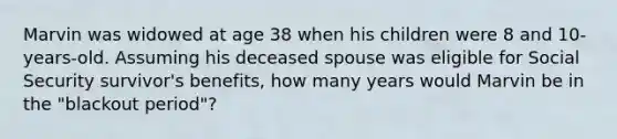 Marvin was widowed at age 38 when his children were 8 and 10- years-old. Assuming his deceased spouse was eligible for Social Security survivor's benefits, how many years would Marvin be in the "blackout period"?