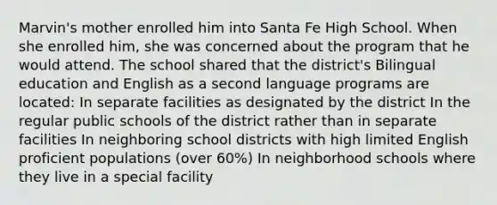 Marvin's mother enrolled him into Santa Fe High School. When she enrolled him, she was concerned about the program that he would attend. The school shared that the district's Bilingual education and English as a second language programs are located: In separate facilities as designated by the district In the regular public schools of the district rather than in separate facilities In neighboring school districts with high limited English proficient populations (over 60%) In neighborhood schools where they live in a special facility