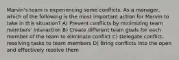 Marvin's team is experiencing some conflicts. As a manager, which of the following is the most important action for Marvin to take in this situation? A) Prevent conflicts by minimizing team members' interaction B) Create different team goals for each member of the team to eliminate conflict C) Delegate conflict-resolving tasks to team members D) Bring conflicts into the open and effectively resolve them