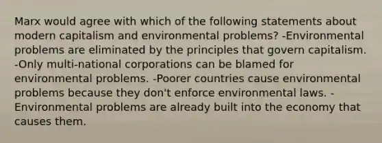 Marx would agree with which of the following statements about modern capitalism and environmental problems? -Environmental problems are eliminated by the principles that govern capitalism. -Only multi-national corporations can be blamed for environmental problems. -Poorer countries cause environmental problems because they don't enforce environmental laws. -Environmental problems are already built into the economy that causes them.