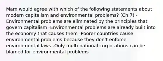 Marx would agree with which of the following statements about modern capitalism and environmental problems? (Ch 7) -Environmental problems are eliminated by the principles that govern capitalism -Environmental problems are already built into the economy that causes them -Poorer countries cause environmental problems because they don't enforce environmental laws -Only multi national corporations can be blamed for environmental problems