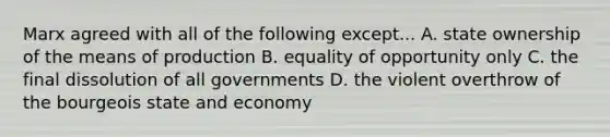 Marx agreed with all of the following except... A. state ownership of the means of production B. equality of opportunity only C. the final dissolution of all governments D. the violent overthrow of the bourgeois state and economy