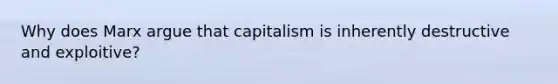 Why does Marx argue that capitalism is inherently destructive and exploitive?