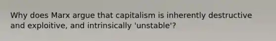 Why does Marx argue that capitalism is inherently destructive and exploitive, and intrinsically 'unstable'?