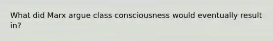 What did Marx argue class consciousness would eventually result in?