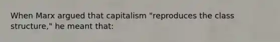 When Marx argued that capitalism "reproduces the class structure," he meant that: