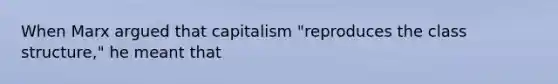 When Marx argued that capitalism "reproduces the class structure," he meant that