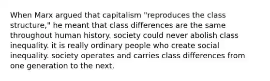 When Marx argued that capitalism "reproduces the class structure," he meant that class differences are the same throughout human history. society could never abolish class inequality. it is really ordinary people who create social inequality. society operates and carries class differences from one generation to the next.