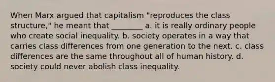 When Marx argued that capitalism "reproduces the class structure," he meant that ________ a. it is really ordinary people who create social inequality. b. society operates in a way that carries class differences from one generation to the next. c. class differences are the same throughout all of human history. d. society could never abolish class inequality.