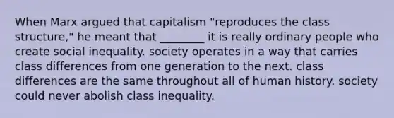 When Marx argued that capitalism "reproduces the class structure," he meant that ________ it is really ordinary people who create social inequality. society operates in a way that carries class differences from one generation to the next. class differences are the same throughout all of human history. society could never abolish class inequality.