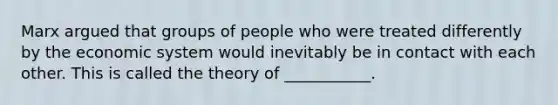 Marx argued that groups of people who were treated differently by the economic system would inevitably be in contact with each other. This is called the theory of ___________.