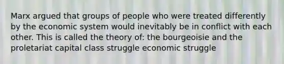 Marx argued that groups of people who were treated differently by the economic system would inevitably be in conflict with each other. This is called the theory of: the bourgeoisie and the proletariat capital class struggle economic struggle