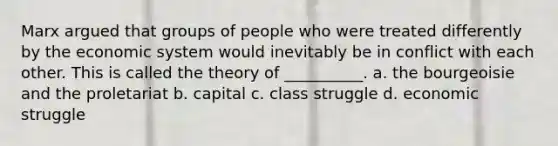 Marx argued that groups of people who were treated differently by the economic system would inevitably be in conflict with each other. This is called the theory of __________. a. the bourgeoisie and the proletariat b. capital c. class struggle d. economic struggle