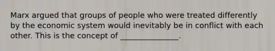 Marx argued that groups of people who were treated differently by the economic system would inevitably be in conflict with each other. This is the concept of _______________.