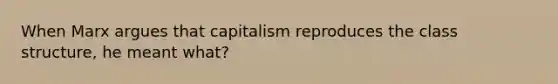 When Marx argues that capitalism reproduces the class structure, he meant what?