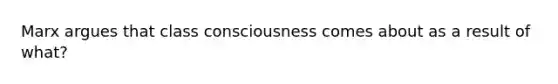 Marx argues that class consciousness comes about as a result of what?