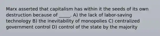 Marx asserted that capitalism has within it the seeds of its own destruction because of _____. A) the lack of labor-saving technology B) the inevitability of monopolies C) centralized government control D) control of the state by the majority