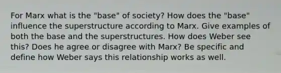 For Marx what is the "base" of society? How does the "base" influence the superstructure according to Marx. Give examples of both the base and the superstructures. How does Weber see this? Does he agree or disagree with Marx? Be specific and define how Weber says this relationship works as well.