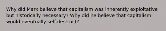 Why did Marx believe that capitalism was inherently exploitative but historically necessary? Why did he believe that capitalism would eventually self-destruct?