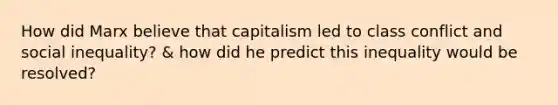 How did Marx believe that capitalism led to class conflict and social inequality? & how did he predict this inequality would be resolved?