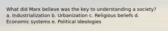 What did Marx believe was the key to understanding a society? a. Industrialization b. Urbanization c. Religious beliefs d. Economic systems e. Political Ideologies