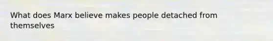 What does Marx believe makes people detached from themselves