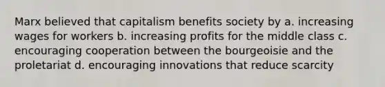 Marx believed that capitalism benefits society by a. increasing wages for workers b. increasing profits for the middle class c. encouraging cooperation between the bourgeoisie and the proletariat d. encouraging innovations that reduce scarcity