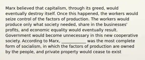 Marx believed that capitalism, through its greed, would eventually destroy itself. Once this happened, the workers would seize control of the factors of production. The workers would produce only what society needed, share in the businesses' profits, and economic equality would eventually result. Government would become unnecessary in this new cooperative society. According to Marx, ____________ was the most complete form of socialism, in which the factors of production are owned by the people, and private property would cease to exist