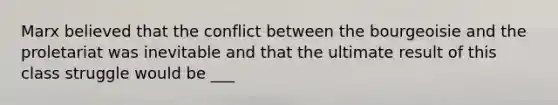 Marx believed that the conflict between the bourgeoisie and the proletariat was inevitable and that the ultimate result of this class struggle would be ___