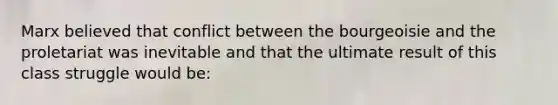 Marx believed that conflict between the bourgeoisie and the proletariat was inevitable and that the ultimate result of this class struggle would be: