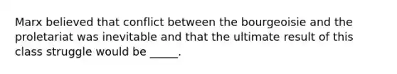Marx believed that conflict between the bourgeoisie and the proletariat was inevitable and that the ultimate result of this class struggle would be _____.